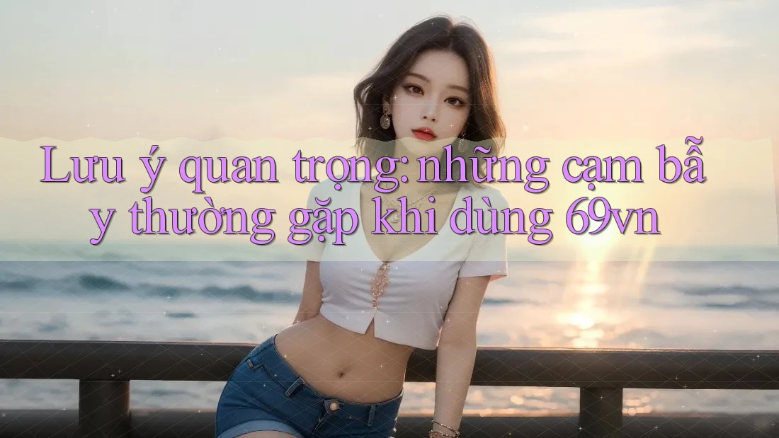 Lưu ý quan trọng: những cạm bẫy thường gặp khi dùng 69vn Lưu ý quan trọng: những cạm bẫy thường gặp khi dùng 69vn