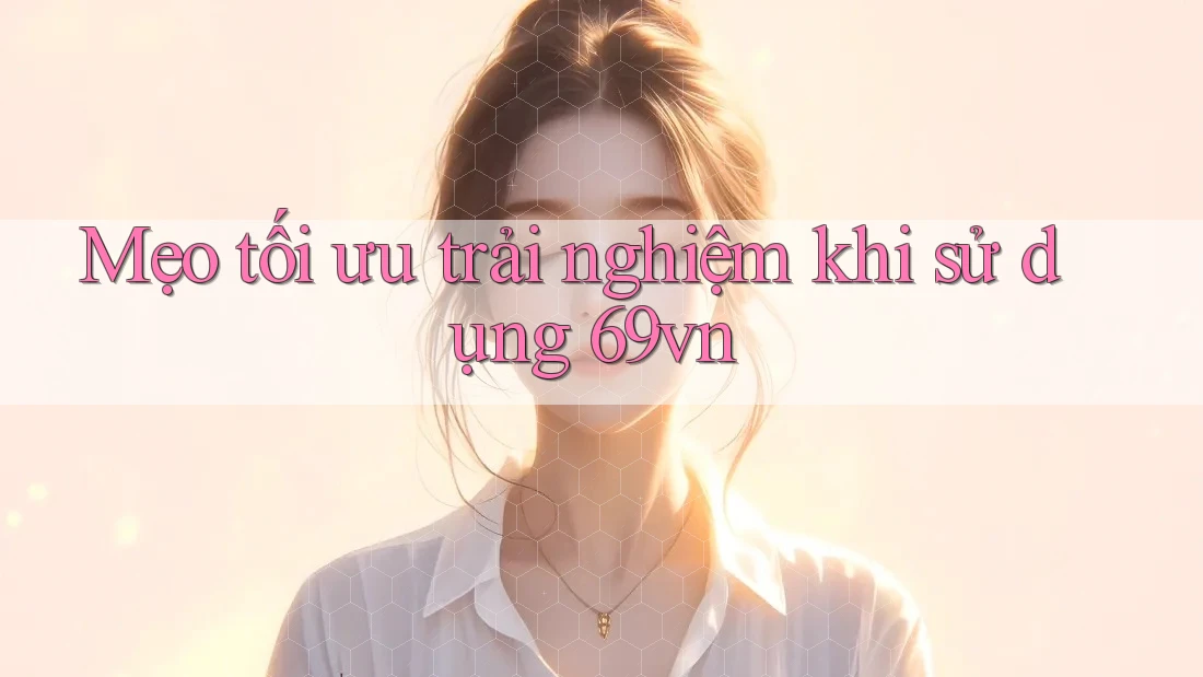 Mẹo tối ưu trải nghiệm khi sử dụng 69vn