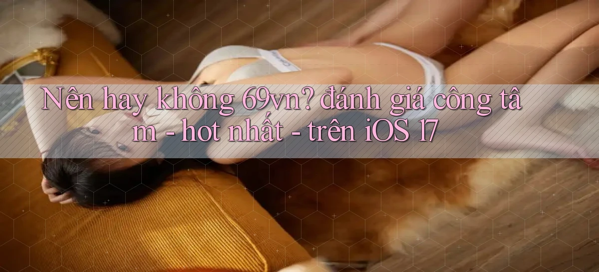 Nên hay không 69vn đánh giá công tâm   hot nhất   trên iOS 17