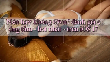 Nên hay không 69vn đánh giá công tâm   hot nhất   trên iOS 17