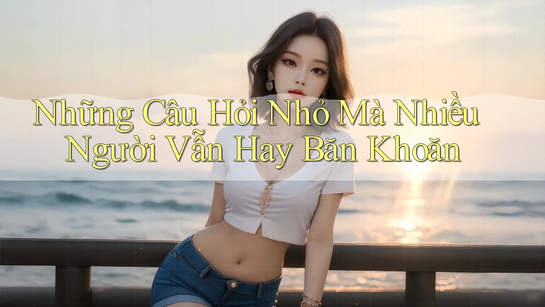 Những Câu Hỏi Nhỏ Mà Nhiều Người Vẫn Hay Băn Khoăn Những Câu Hỏi Nhỏ Mà Nhiều Người Vẫn Hay Băn Khoăn