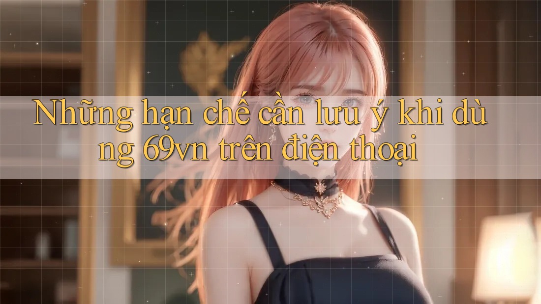 Những hạn chế cần lưu ý khi dùng 69vn trên điện thoại