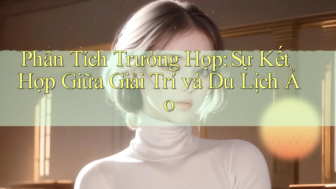 Phân Tích Trường Hợp: Sự Kết Hợp Giữa Giải Trí và Du Lịch Ảo Phân Tích Trường Hợp: Sự Kết Hợp Giữa Giải Trí và Du Lịch Ảo