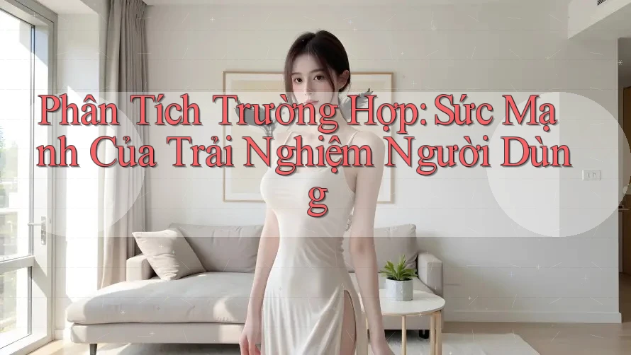Phân Tích Trường Hợp: Sức Mạnh Của Trải Nghiệm Người Dùng Phân Tích Trường Hợp: Sức Mạnh Của Trải Nghiệm Người Dùng