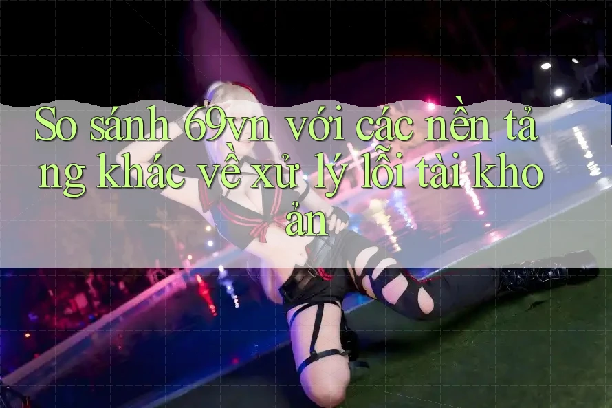 So sánh 69vn với các nền tảng khác về xử lý lỗi tài khoản So sánh 69vn với các nền tảng khác về xử lý lỗi tài khoản