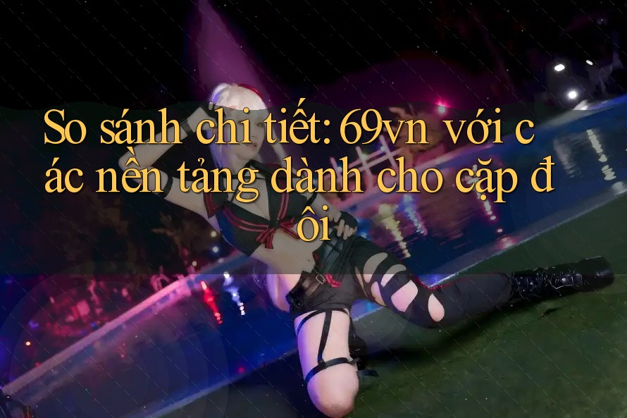 So sánh chi tiết: 69vn với các nền tảng dành cho cặp đôi So sánh chi tiết: 69vn với các nền tảng dành cho cặp đôi