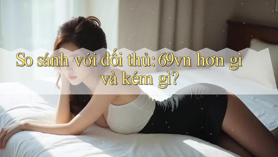 So sánh với đối thủ: 69vn hơn gì và kém gì? So sánh với đối thủ: 69vn hơn gì và kém gì?
