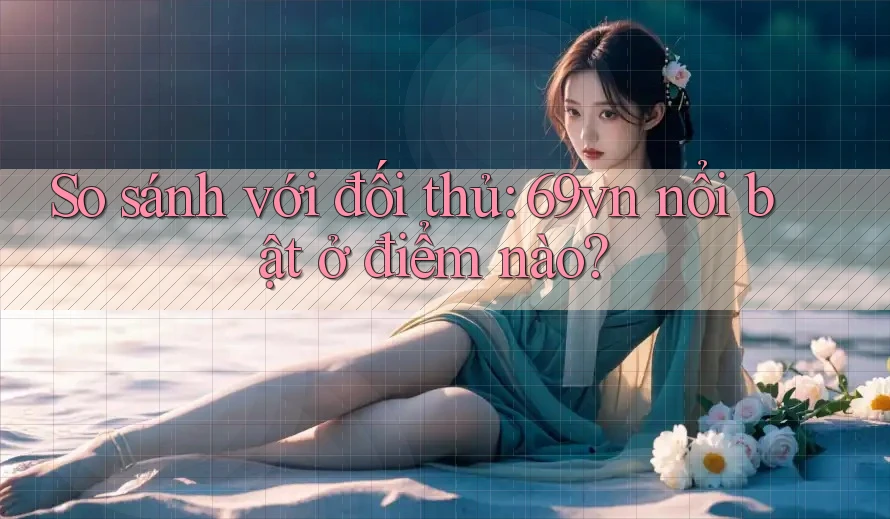 So sánh với đối thủ: 69vn nổi bật ở điểm nào?