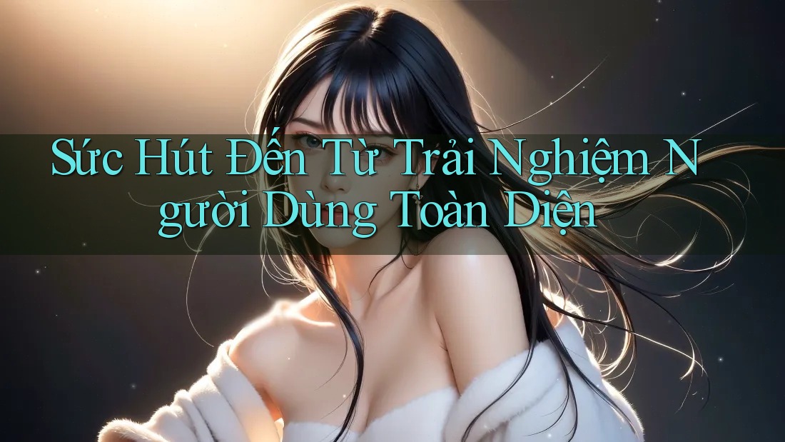Sức Hút Đến Từ Trải Nghiệm Người Dùng Toàn Diện Sức Hút Đến Từ Trải Nghiệm Người Dùng Toàn Diện