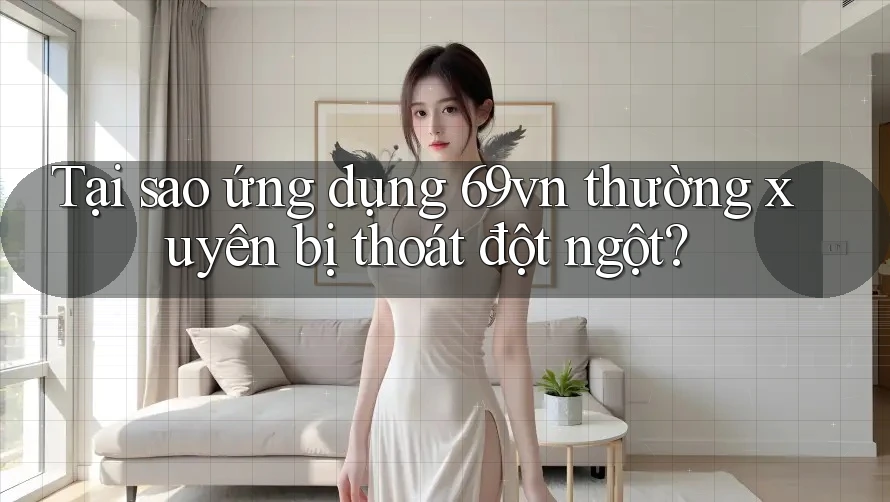 Tại sao ứng dụng 69vn thường xuyên bị thoát đột ngột?