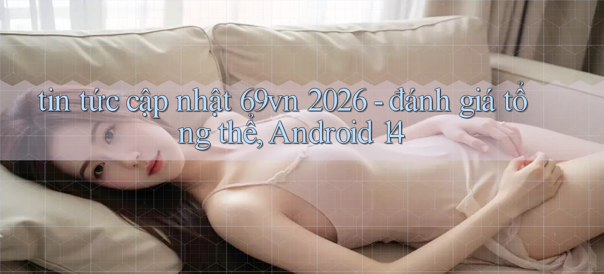 tin tức cập nhật 69vn 2026   đánh giá tổng thể, Android 14
