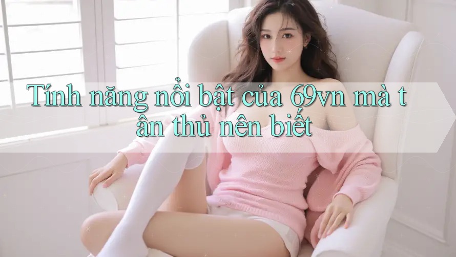 Tính năng nổi bật của 69vn mà tân thủ nên biết Tính năng nổi bật của 69vn mà tân thủ nên biết