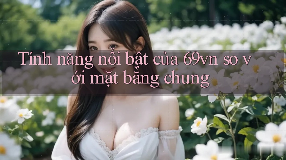 Tính năng nổi bật của 69vn so với mặt bằng chung Tính năng nổi bật của 69vn so với mặt bằng chung