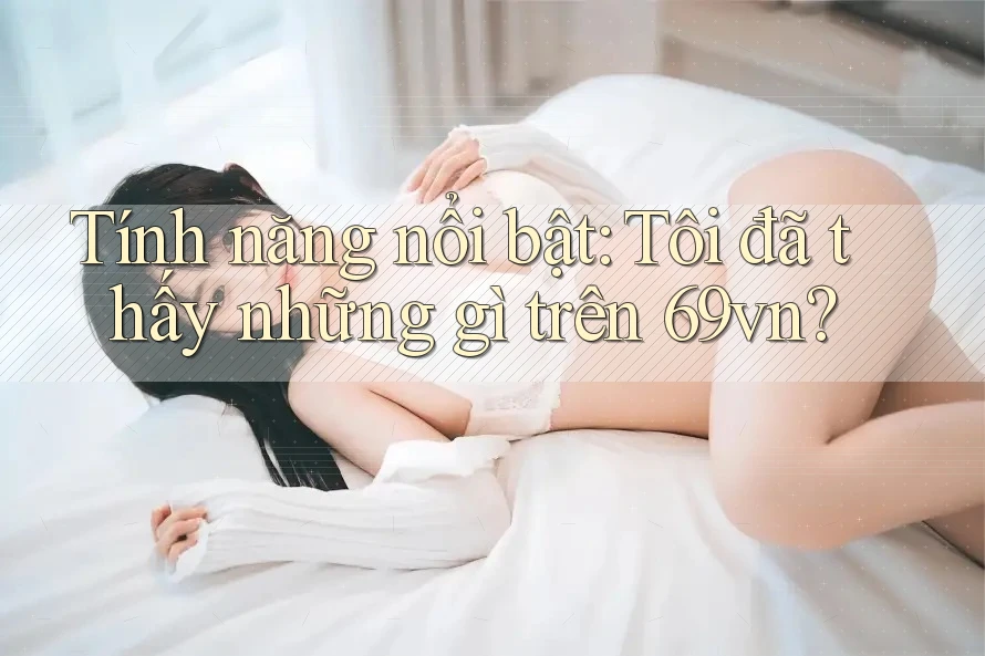 Tính năng nổi bật: Tôi đã thấy những gì trên 69vn? Tính năng nổi bật: Tôi đã thấy những gì trên 69vn?