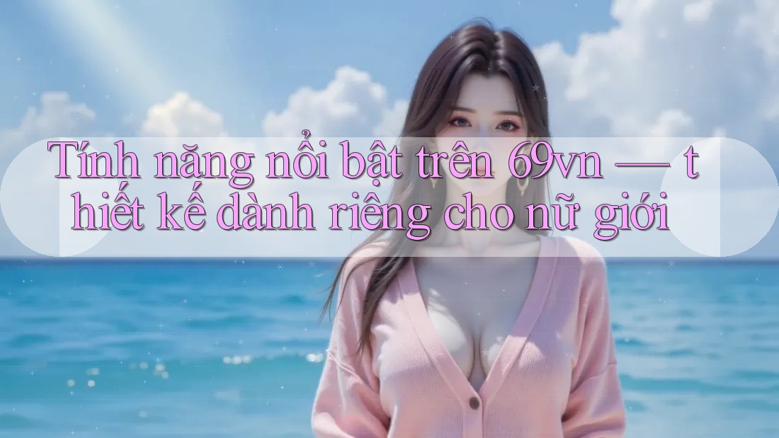 Tính năng nổi bật trên 69vn — thiết kế dành riêng cho nữ giới Tính năng nổi bật trên 69vn — thiết kế dành riêng cho nữ giới