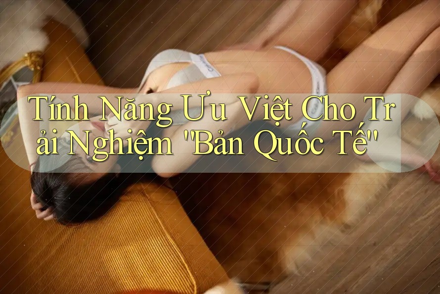 Tính Năng Ưu Việt Cho Trải Nghiệm “Bản Quốc Tế” Tính Năng Ưu Việt Cho Trải Nghiệm “Bản Quốc Tế”