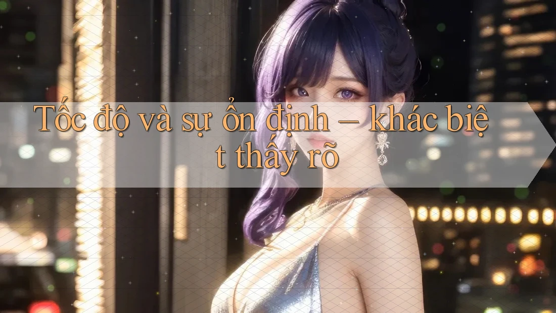 Tốc độ và sự ổn định – khác biệt thấy rõ