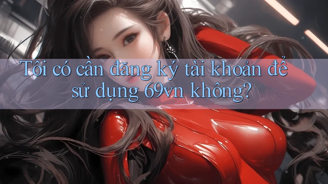 Tôi có cần đăng ký tài khoản để sử dụng 69vn không?