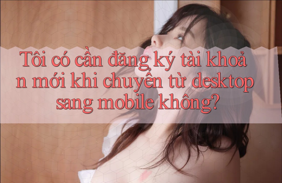 Tôi có cần đăng ký tài khoản mới khi chuyển từ desktop sang mobile không? Tôi có cần đăng ký tài khoản mới khi chuyển từ desktop sang mobile không?