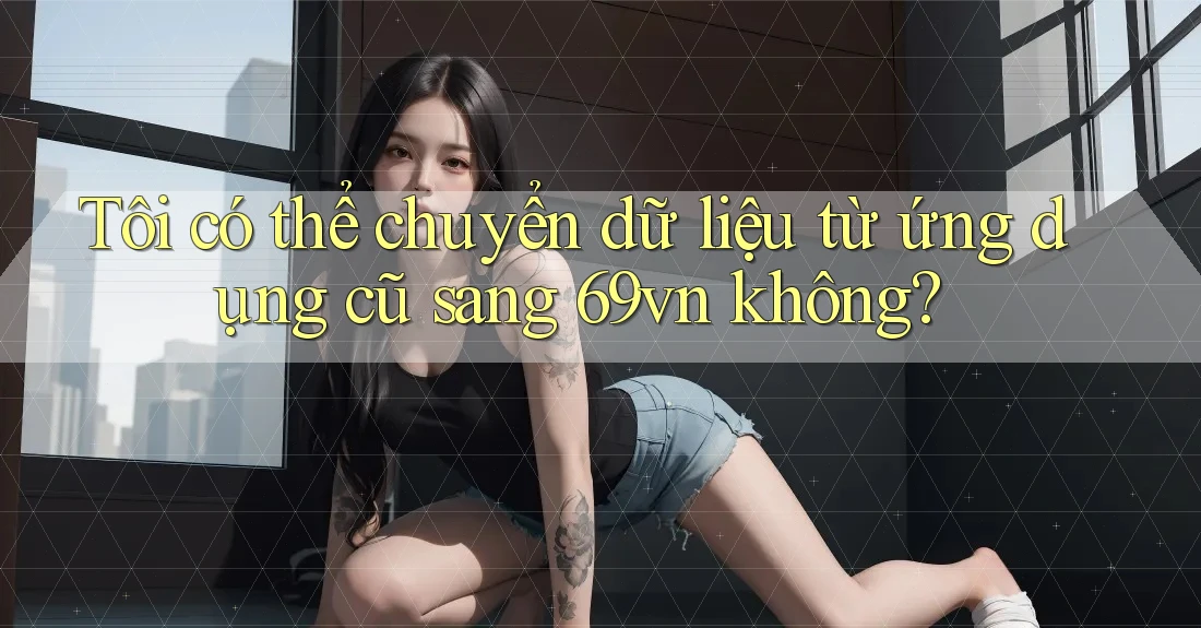 Tôi có thể chuyển dữ liệu từ ứng dụng cũ sang 69vn không? Tôi có thể chuyển dữ liệu từ ứng dụng cũ sang 69vn không?