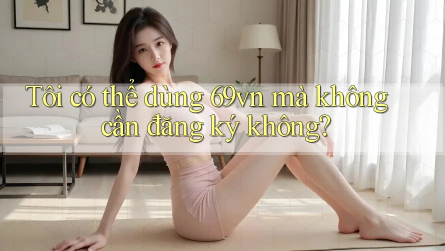 Tôi có thể dùng 69vn mà không cần đăng ký không? Tôi có thể dùng 69vn mà không cần đăng ký không?