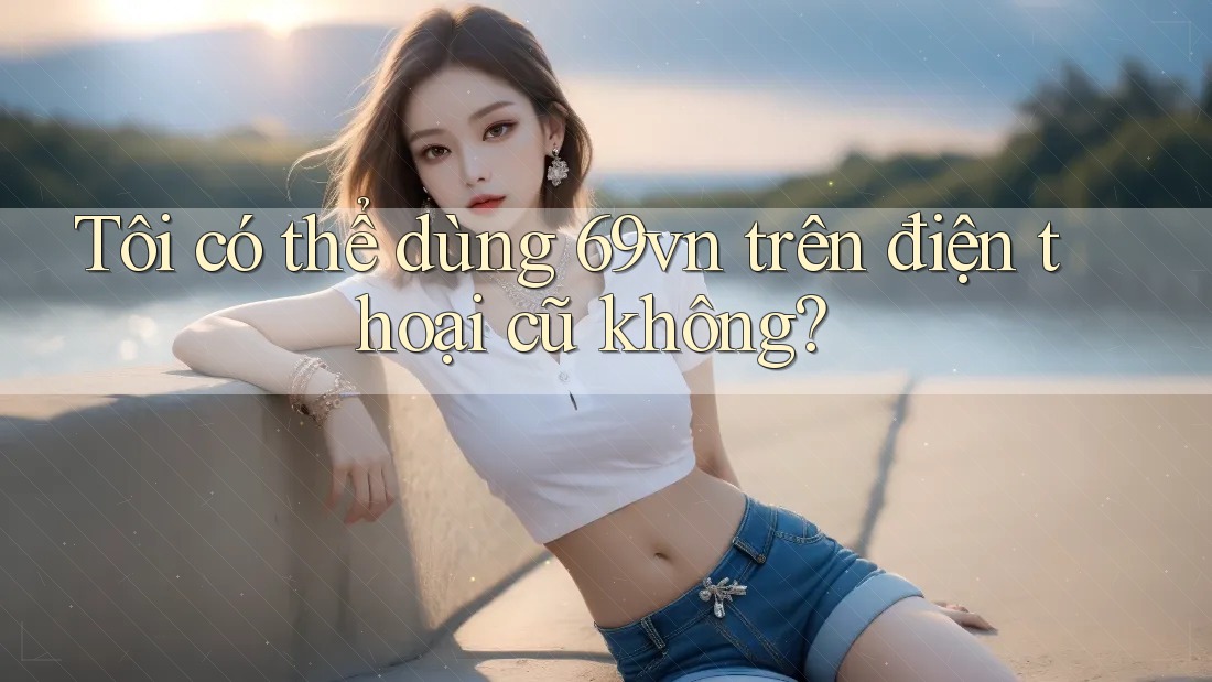 Tôi có thể dùng 69vn trên điện thoại cũ không? Tôi có thể dùng 69vn trên điện thoại cũ không?