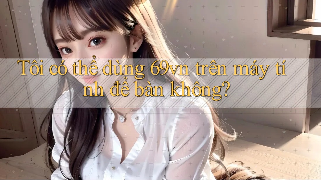 Tôi có thể dùng 69vn trên máy tính để bàn không? Tôi có thể dùng 69vn trên máy tính để bàn không?