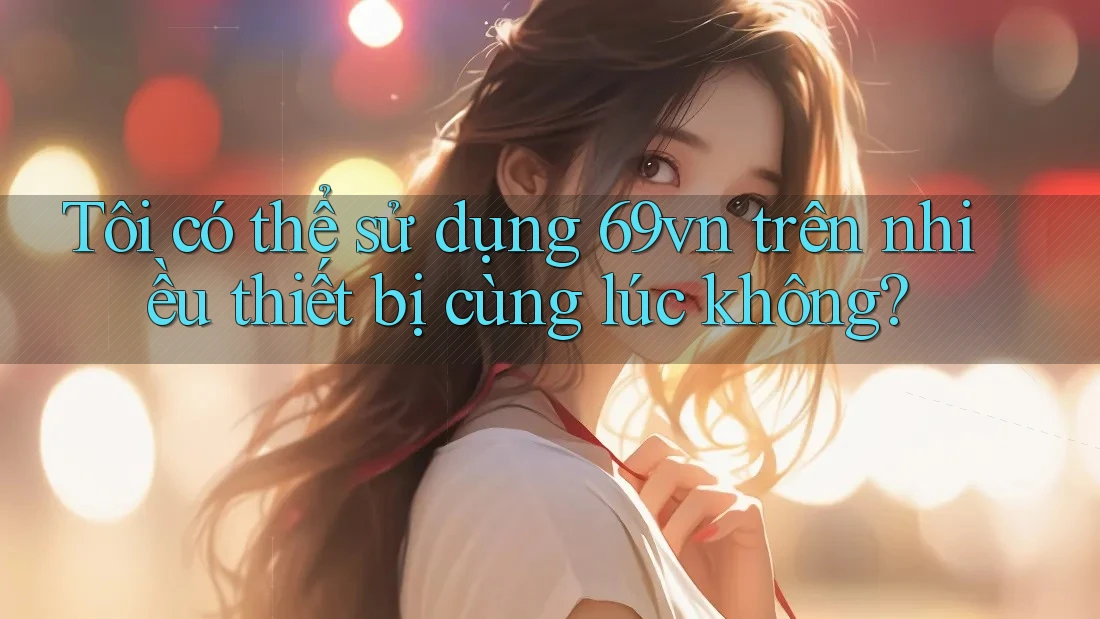 Tôi có thể sử dụng 69vn trên nhiều thiết bị cùng lúc không? Tôi có thể sử dụng 69vn trên nhiều thiết bị cùng lúc không?