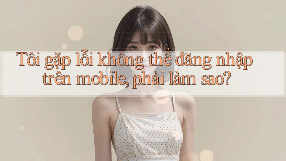 Tôi gặp lỗi không thể đăng nhập trên mobile, phải làm sao? Tôi gặp lỗi không thể đăng nhập trên mobile, phải làm sao?