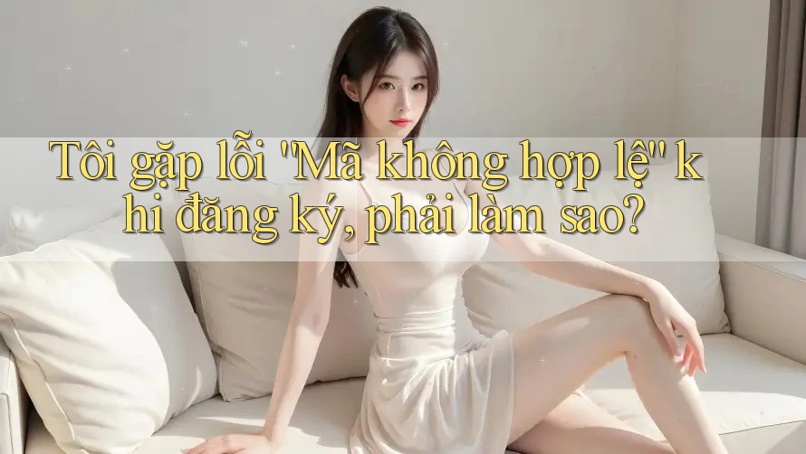 Tôi gặp lỗi “Mã không hợp lệ” khi đăng ký, phải làm sao? Tôi gặp lỗi “Mã không hợp lệ” khi đăng ký, phải làm sao?