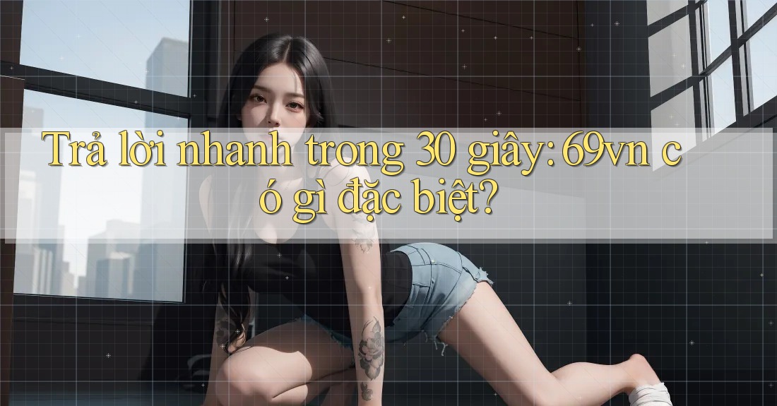 Trả lời nhanh trong 30 giây: 69vn có gì đặc biệt? Trả lời nhanh trong 30 giây: 69vn có gì đặc biệt?