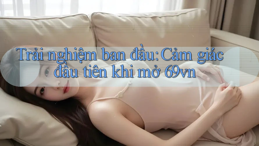 Trải nghiệm ban đầu: Cảm giác đầu tiên khi mở 69vn Trải nghiệm ban đầu: Cảm giác đầu tiên khi mở 69vn