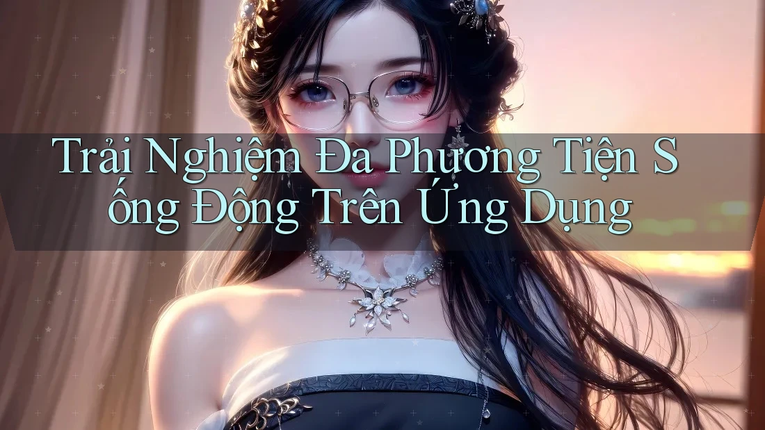 Trải Nghiệm Đa Phương Tiện Sống Động Trên Ứng Dụng Trải Nghiệm Đa Phương Tiện Sống Động Trên Ứng Dụng