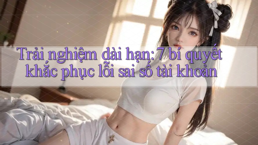 Trải nghiệm dài hạn: 7 bí quyết khắc phục lỗi sai số tài khoản Trải nghiệm dài hạn: 7 bí quyết khắc phục lỗi sai số tài khoản