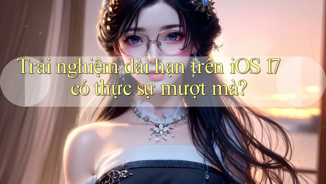 Trải nghiệm dài hạn trên iOS 17 có thực sự mượt mà? Trải nghiệm dài hạn trên iOS 17 có thực sự mượt mà?