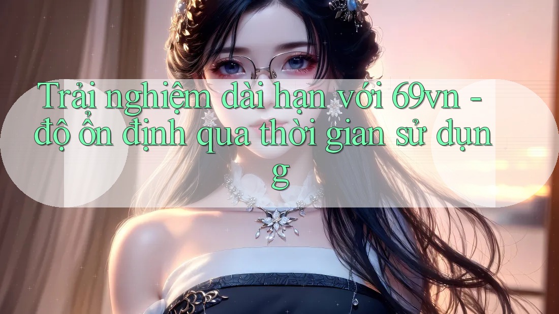 Trải nghiệm dài hạn với 69vn - độ ổn định qua thời gian sử dụng