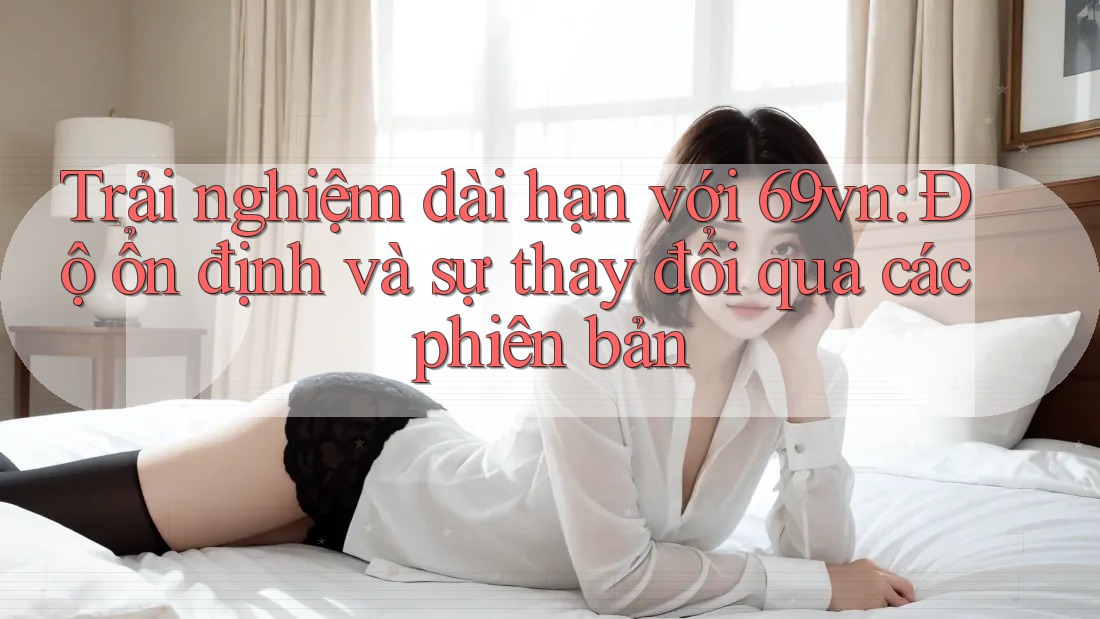 Trải nghiệm dài hạn với 69vn: Độ ổn định và sự thay đổi qua các phiên bản Trải nghiệm dài hạn với 69vn: Độ ổn định và sự thay đổi qua các phiên bản