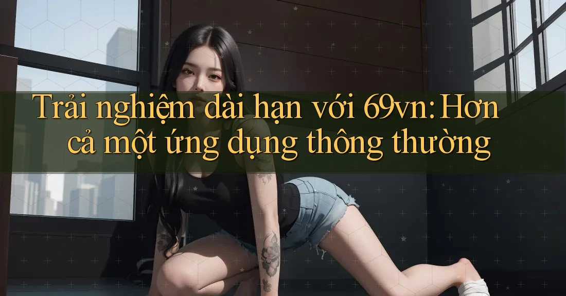 Trải nghiệm dài hạn với 69vn: Hơn cả một ứng dụng thông thường Trải nghiệm dài hạn với 69vn: Hơn cả một ứng dụng thông thường