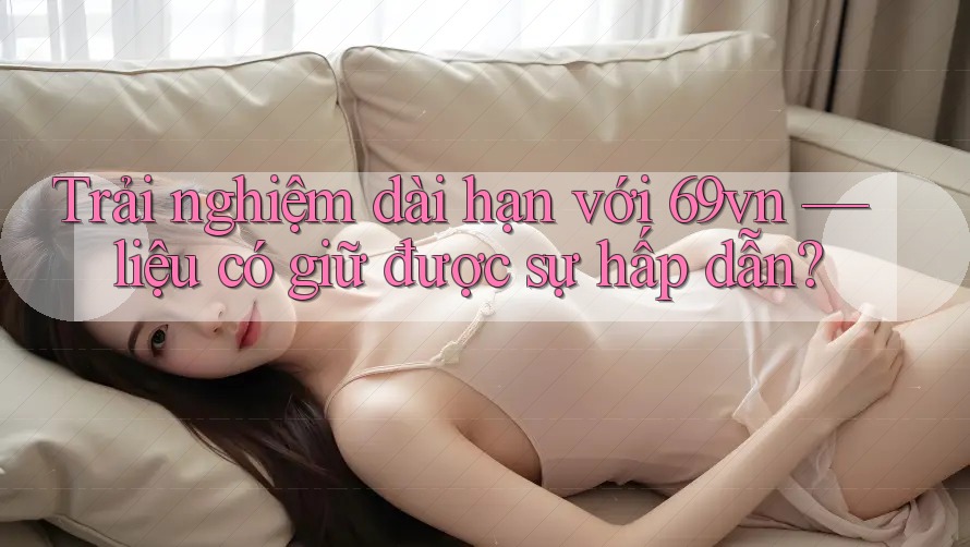 Trải nghiệm dài hạn với 69vn — liệu có giữ được sự hấp dẫn? Trải nghiệm dài hạn với 69vn — liệu có giữ được sự hấp dẫn?