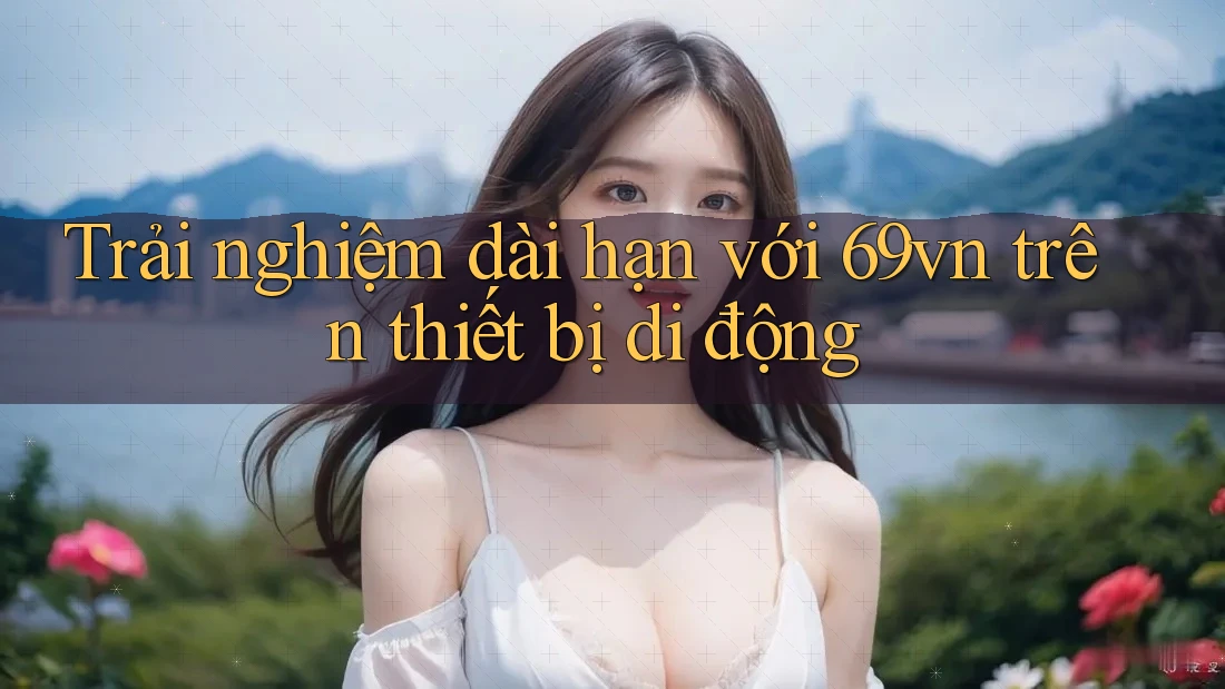 Trải nghiệm dài hạn với 69vn trên thiết bị di động