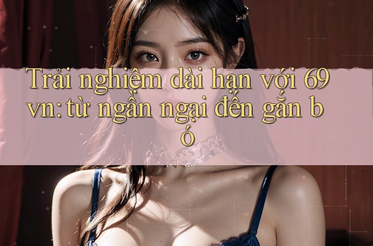 Trải nghiệm dài hạn với 69vn: từ ngần ngại đến gắn bó Trải nghiệm dài hạn với 69vn: từ ngần ngại đến gắn bó