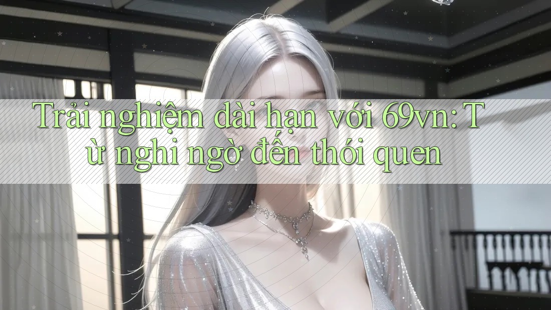 Trải nghiệm dài hạn với 69vn: Từ nghi ngờ đến thói quen Trải nghiệm dài hạn với 69vn: Từ nghi ngờ đến thói quen
