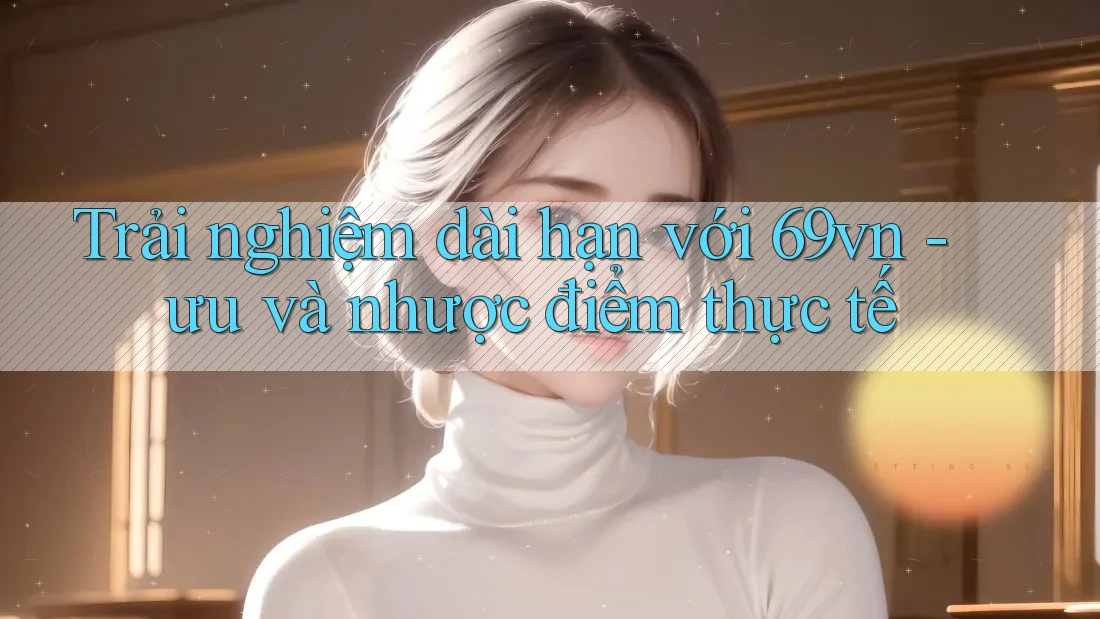 Trải nghiệm dài hạn với 69vn - ưu và nhược điểm thực tế Trải nghiệm dài hạn với 69vn - ưu và nhược điểm thực tế