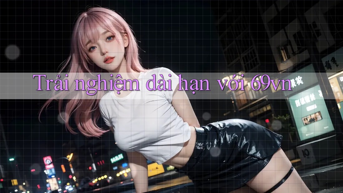 Trải nghiệm dài hạn với 69vn Trải nghiệm dài hạn với 69vn