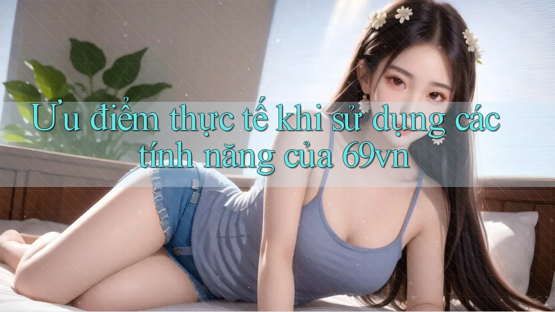 Ưu điểm thực tế khi sử dụng các tính năng của 69vn Ưu điểm thực tế khi sử dụng các tính năng của 69vn