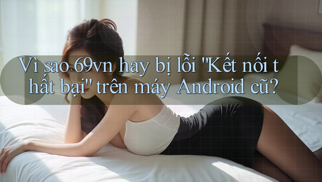 Vì sao 69vn hay bị lỗi “Kết nối thất bại” trên máy Android cũ? Vì sao 69vn hay bị lỗi “Kết nối thất bại” trên máy Android cũ?