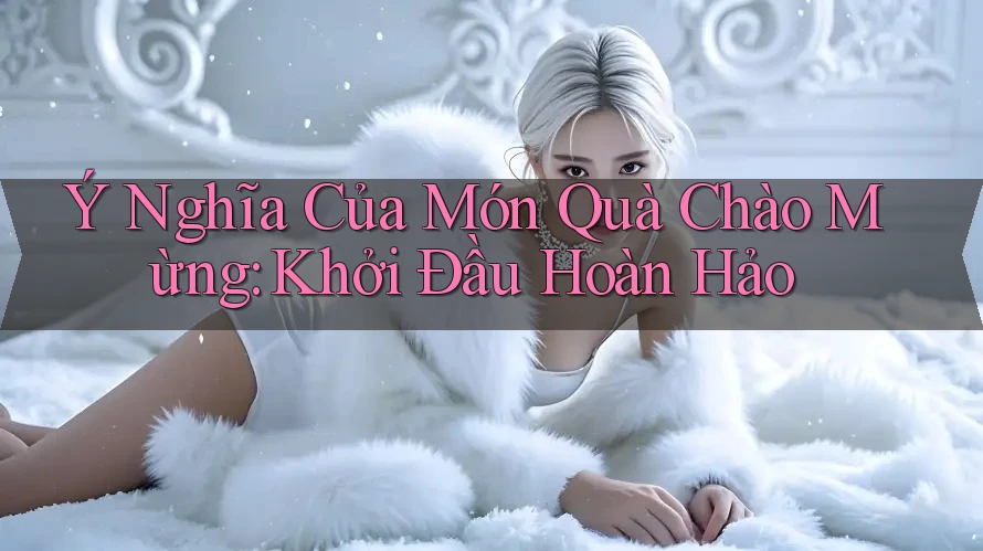 Ý Nghĩa Của Món Quà Chào Mừng: Khởi Đầu Hoàn Hảo Ý Nghĩa Của Món Quà Chào Mừng: Khởi Đầu Hoàn Hảo