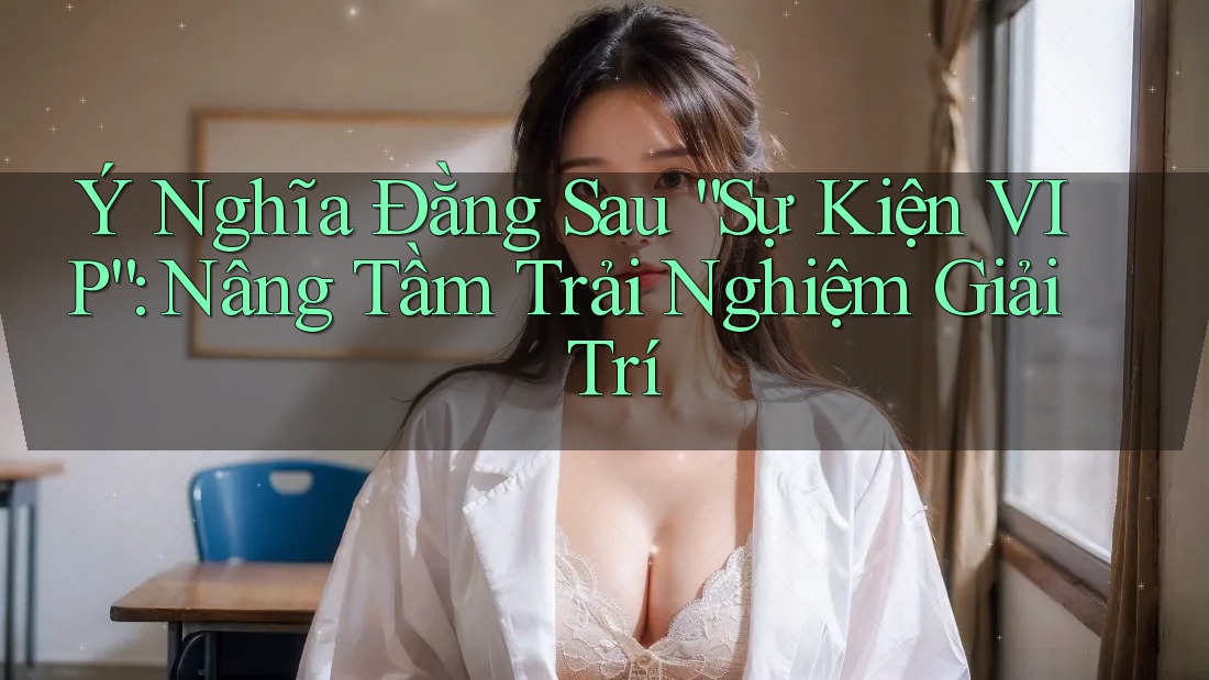 Ý Nghĩa Đằng Sau “Sự Kiện VIP”: Nâng Tầm Trải Nghiệm Giải Trí
