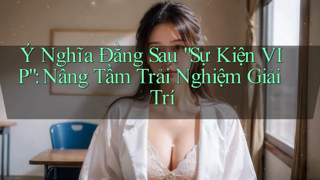 Ý Nghĩa Đằng Sau “Sự Kiện VIP”: Nâng Tầm Trải Nghiệm Giải Trí